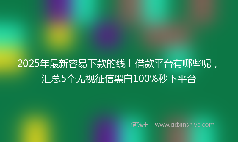 2025年最新容易下款的线上借款平台有哪些呢，汇总5个无视征信黑白100%秒下平台