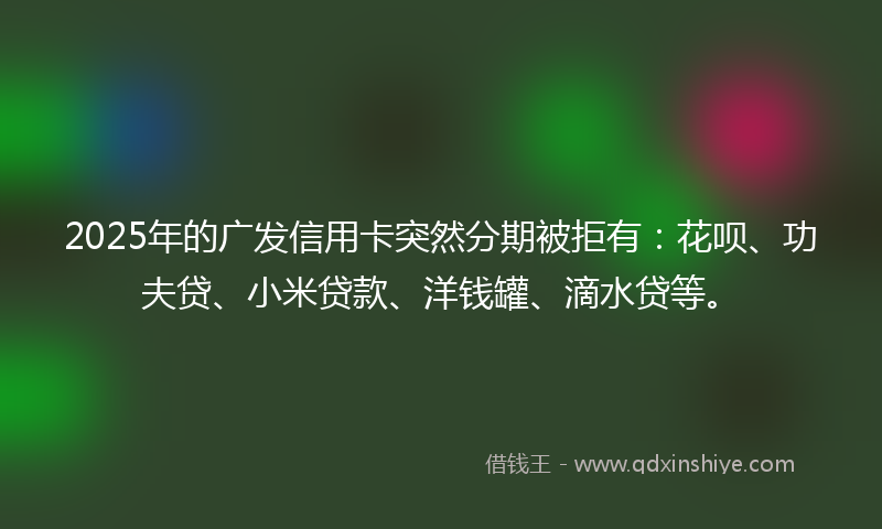 2025年的广发信用卡突然分期被拒有：花呗、功夫贷、小米贷款、洋钱罐、滴水贷等。