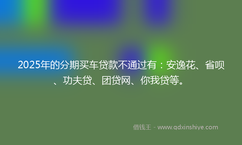 2025年的分期买车贷款不通过有：安逸花、省呗、功夫贷、团贷网、你我贷等。