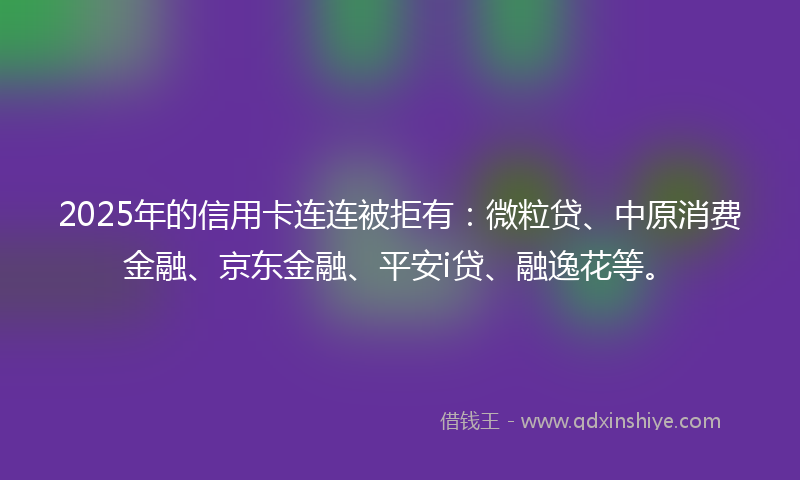 2025年的信用卡连连被拒有：微粒贷、中原消费金融、京东金融、平安i贷、融逸花等。