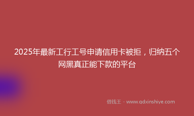 2025年最新工行工号申请信用卡被拒，归纳五个网黑真正能下款的平台