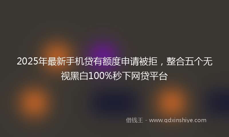 2025年最新手机贷有额度申请被拒，整合五个无视黑白100%秒下网贷平台