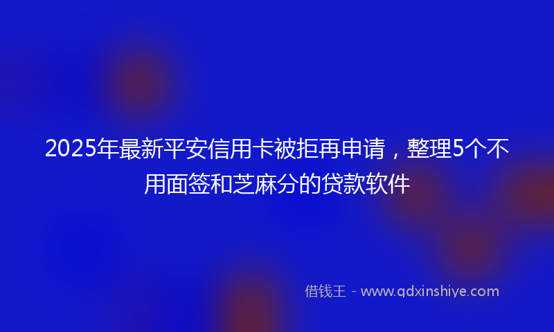2025年最新平安信用卡被拒再申请，整理5个不用面签和芝麻分的贷款软件
