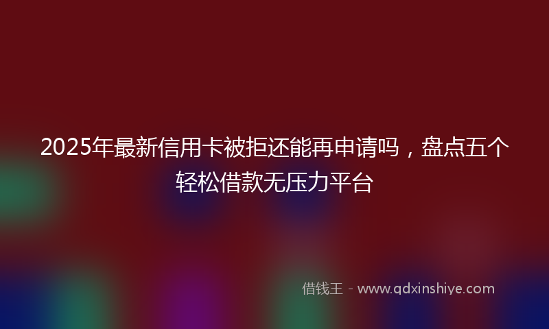 2025年最新信用卡被拒还能再申请吗，盘点五个轻松借款无压力平台