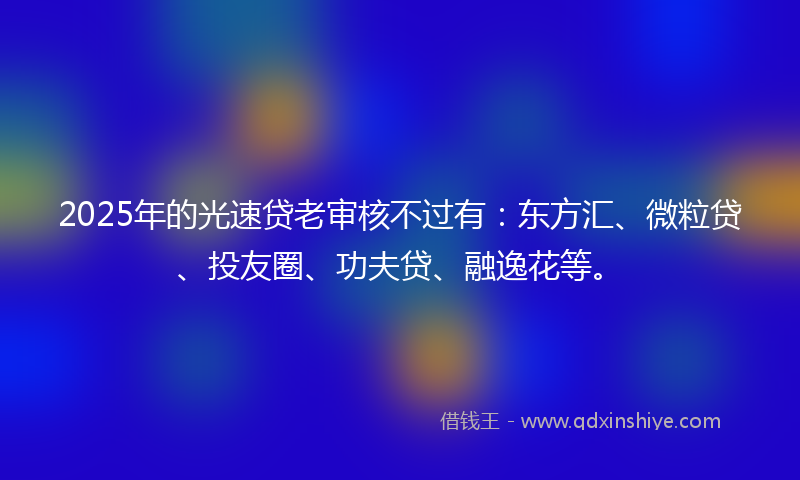 2025年的光速贷老审核不过有：东方汇、微粒贷、投友圈、功夫贷、融逸花等。