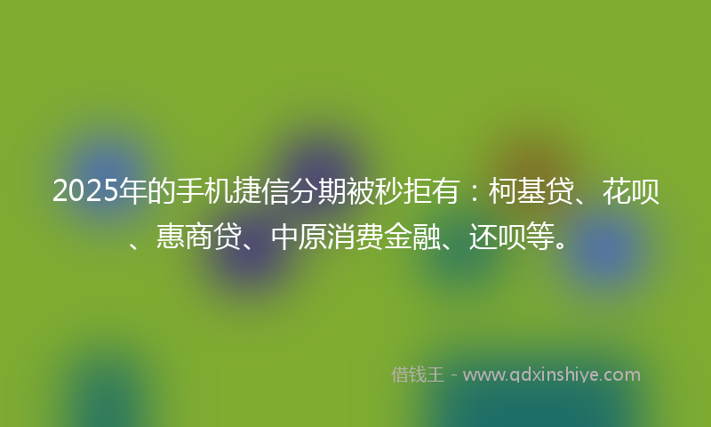 2025年的手机捷信分期被秒拒有：柯基贷、花呗、惠商贷、中原消费金融、还呗等。