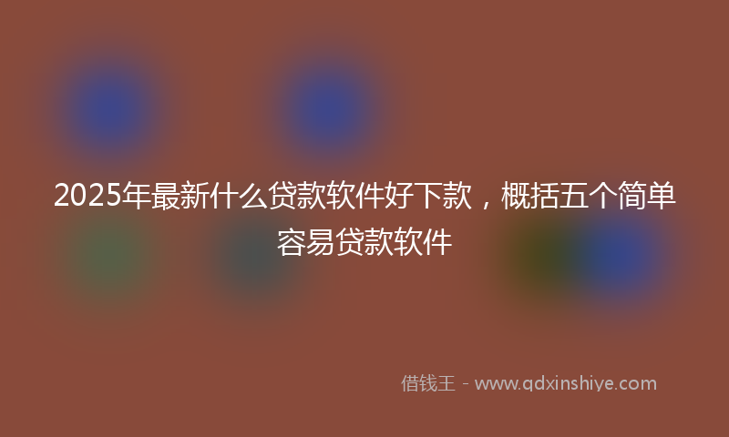 2025年最新什么贷款软件好下款，概括五个简单容易贷款软件