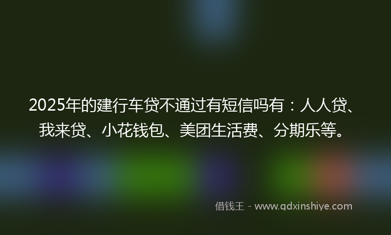 2025年的建行车贷不通过有短信吗有：人人贷、我来贷、小花钱包、美团生活费、分期乐等。