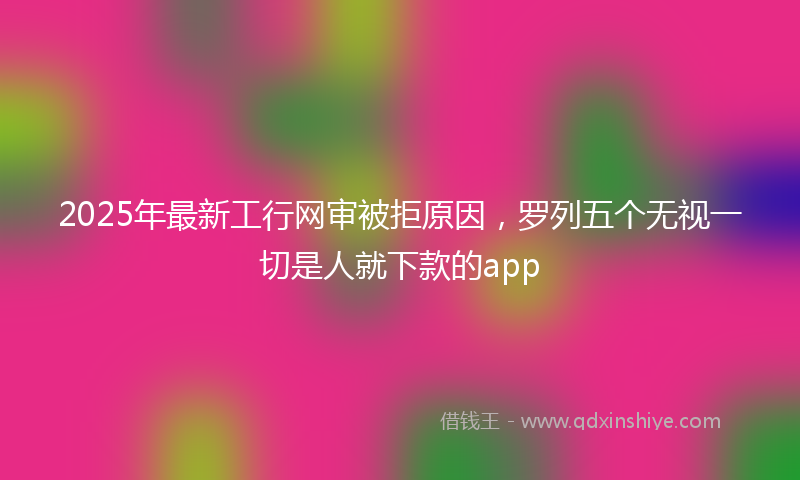 2025年最新工行网审被拒原因，罗列五个无视一切是人就下款的app