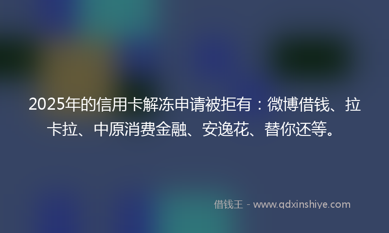 2025年的信用卡解冻申请被拒有：微博借钱、拉卡拉、中原消费金融、安逸花、替你还等。