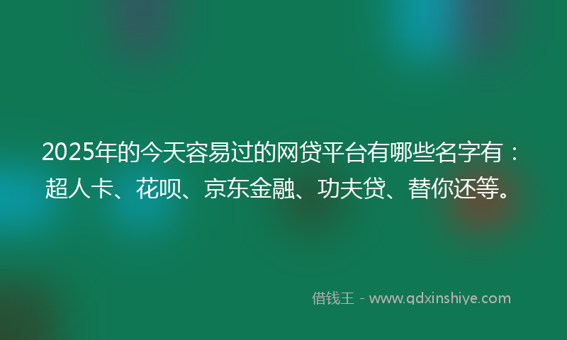 2025年的今天容易过的网贷平台有哪些名字有：超人卡、花呗、京东金融、功夫贷、替你还等。