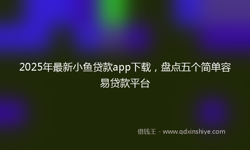2025年最新小鱼贷款app下载，盘点五个简单容易贷款平台