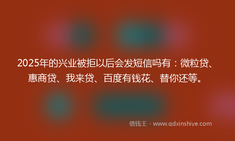 2025年的兴业被拒以后会发短信吗有：微粒贷、惠商贷、我来贷、百度有钱花、替你还等。