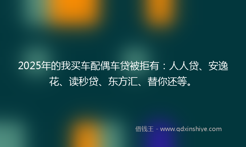 2025年的我买车配偶车贷被拒有：人人贷、安逸花、读秒贷、东方汇、替你还等。