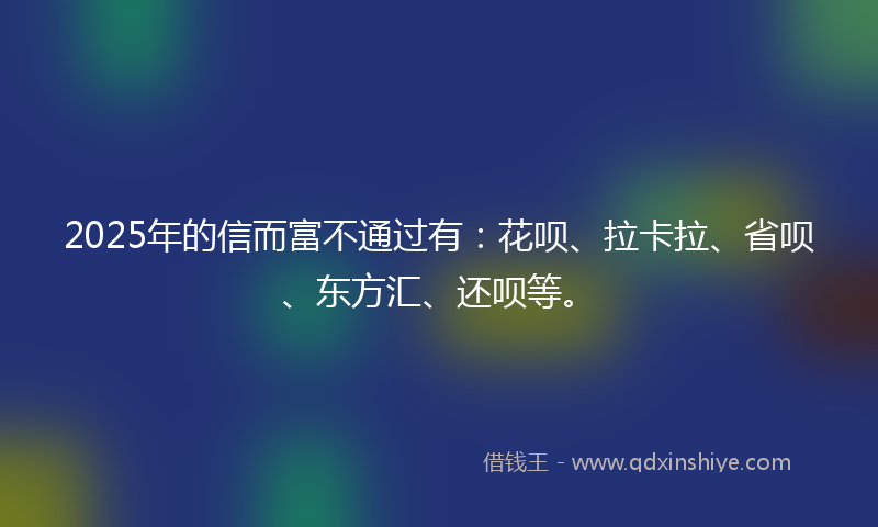 2025年的信而富不通过有：花呗、拉卡拉、省呗、东方汇、还呗等。