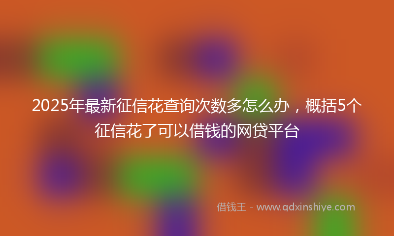 2025年最新征信花查询次数多怎么办，概括5个征信花了可以借钱的网贷平台