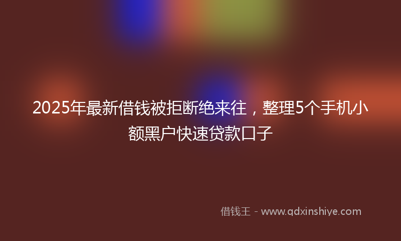 2025年最新借钱被拒断绝来往，整理5个手机小额黑户快速贷款口子