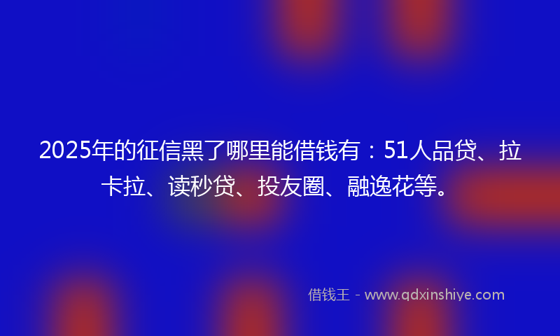 2025年的征信黑了哪里能借钱有：51人品贷、拉卡拉、读秒贷、投友圈、融逸花等。