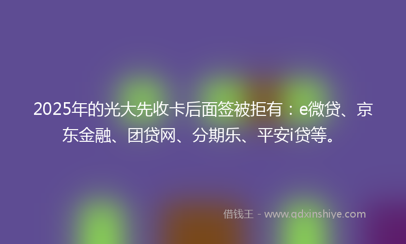 2025年的光大先收卡后面签被拒有：e微贷、京东金融、团贷网、分期乐、平安i贷等。