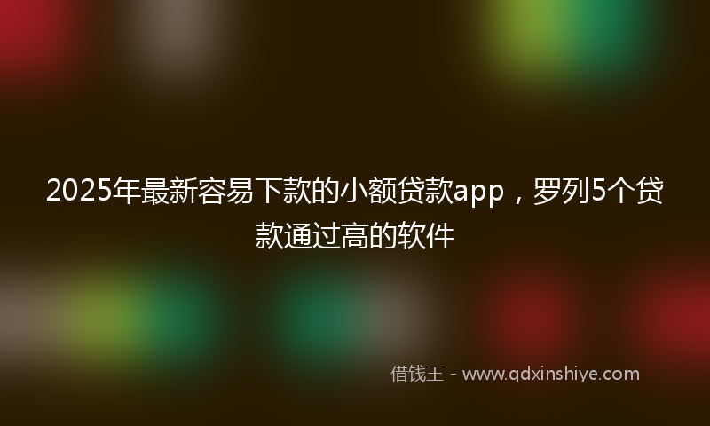 2025年最新容易下款的小额贷款app，罗列5个贷款通过高的软件