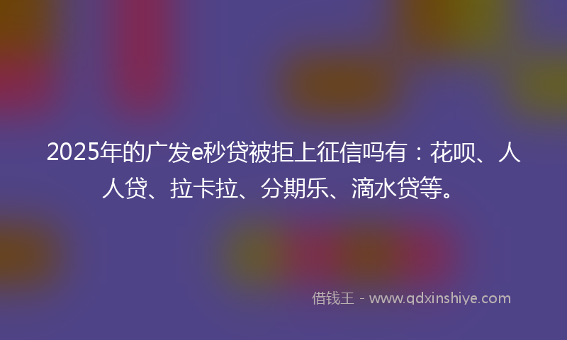 2025年的广发e秒贷被拒上征信吗有：花呗、人人贷、拉卡拉、分期乐、滴水贷等。