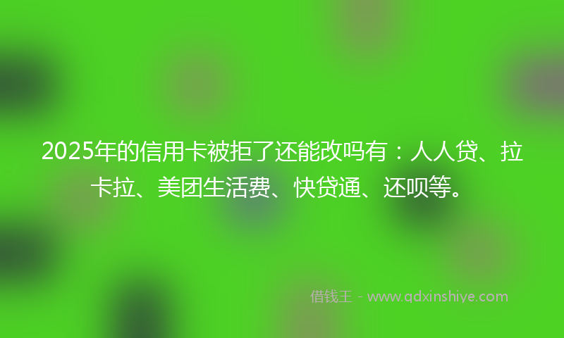 2025年的信用卡被拒了还能改吗有：人人贷、拉卡拉、美团生活费、快贷通、还呗等。