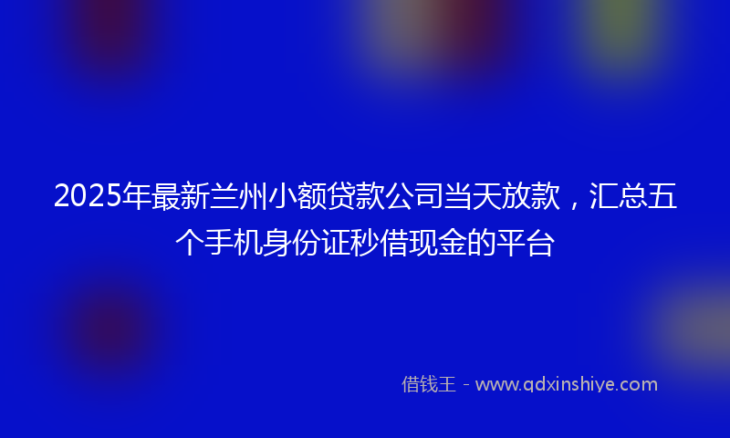 2025年最新兰州小额贷款公司当天放款，汇总五个手机身份证秒借现金的平台