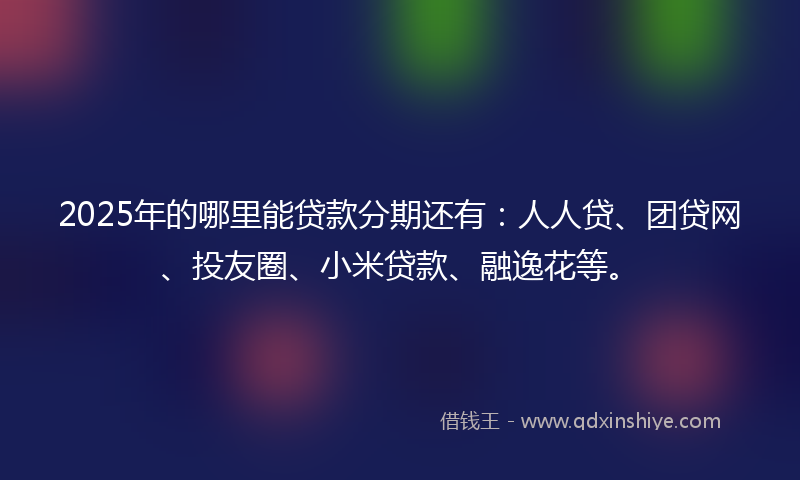 2025年的哪里能贷款分期还有：人人贷、团贷网、投友圈、小米贷款、融逸花等。