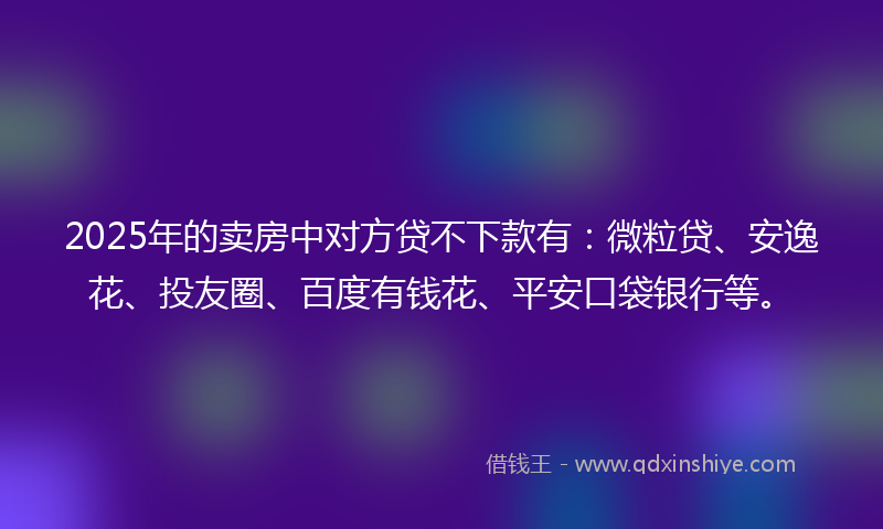 2025年的卖房中对方贷不下款有：微粒贷、安逸花、投友圈、百度有钱花、平安口袋银行等。