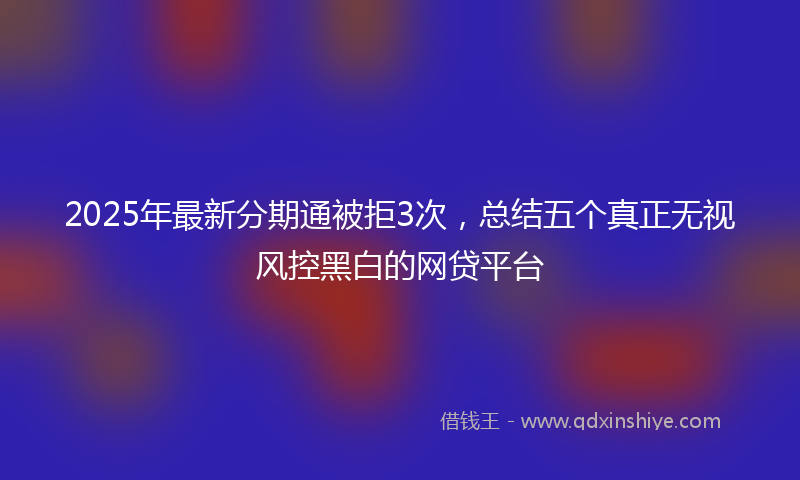 2025年最新分期通被拒3次，总结五个真正无视风控黑白的网贷平台