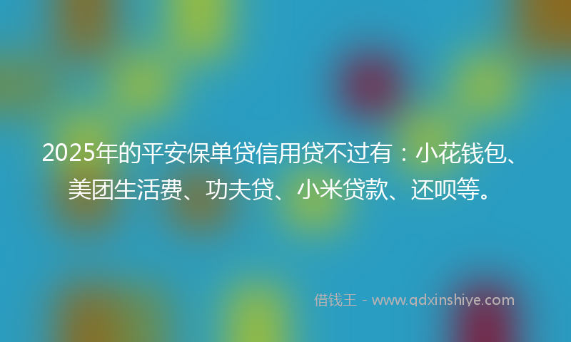 2025年的平安保单贷信用贷不过有：小花钱包、美团生活费、功夫贷、小米贷款、还呗等。
