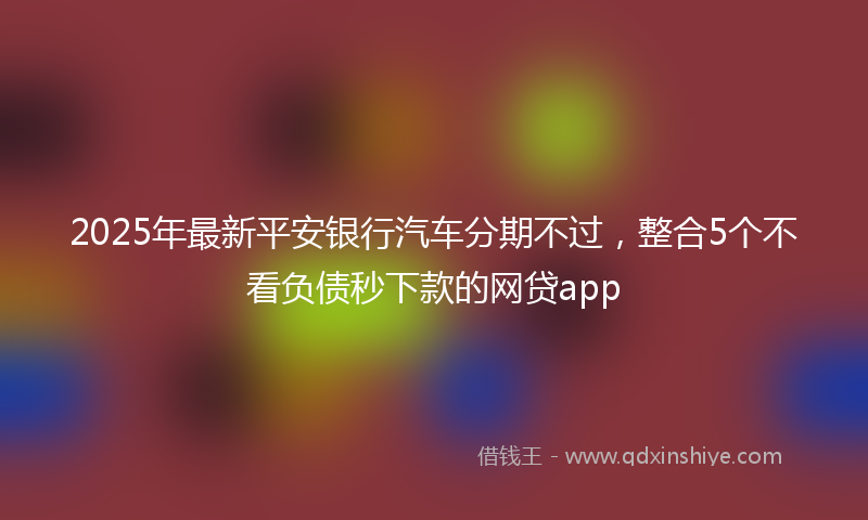 2025年最新平安银行汽车分期不过，整合5个不看负债秒下款的网贷app