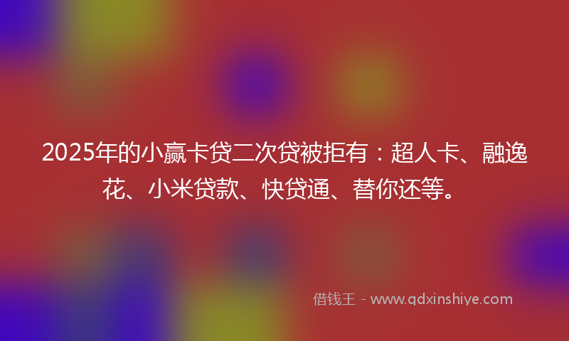 2025年的小赢卡贷二次贷被拒有：超人卡、融逸花、小米贷款、快贷通、替你还等。