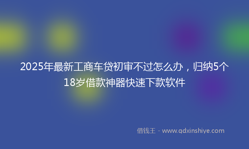 2025年最新工商车贷初审不过怎么办，归纳5个18岁借款神器快速下款软件