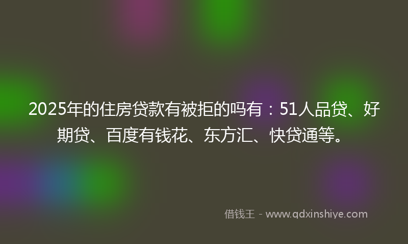 2025年的住房贷款有被拒的吗有：51人品贷、好期贷、百度有钱花、东方汇、快贷通等。