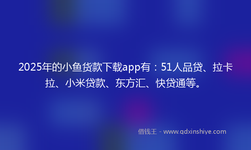 2025年的小鱼货款下载app有：51人品贷、拉卡拉、小米贷款、东方汇、快贷通等。