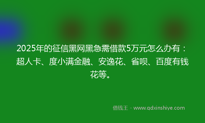 2025年的征信黑网黑急需借款5万元怎么办有：超人卡、度小满金融、安逸花、省呗、百度有钱花等。