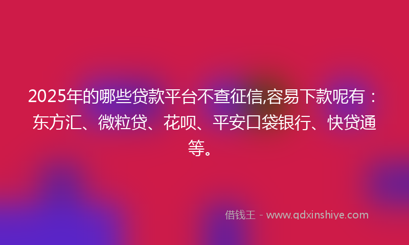 2025年的哪些贷款平台不查征信,容易下款呢有：东方汇、微粒贷、花呗、平安口袋银行、快贷通等。