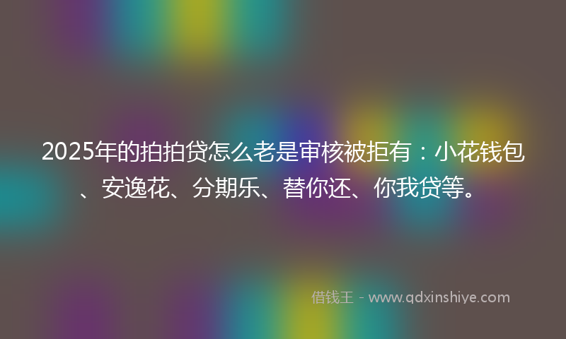 2025年的拍拍贷怎么老是审核被拒有：小花钱包、安逸花、分期乐、替你还、你我贷等。