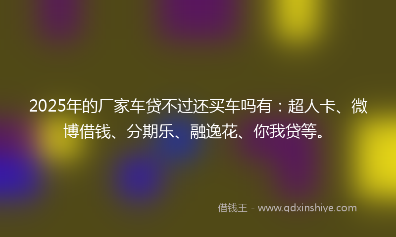 2025年的厂家车贷不过还买车吗有：超人卡、微博借钱、分期乐、融逸花、你我贷等。