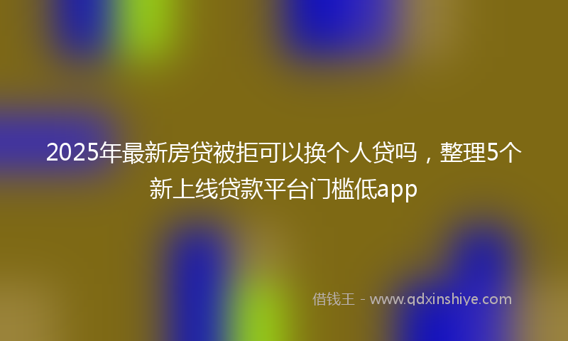 2025年最新房贷被拒可以换个人贷吗，整理5个新上线贷款平台门槛低app