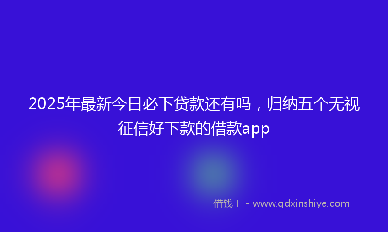 2025年最新今日必下贷款还有吗，归纳五个无视征信好下款的借款app