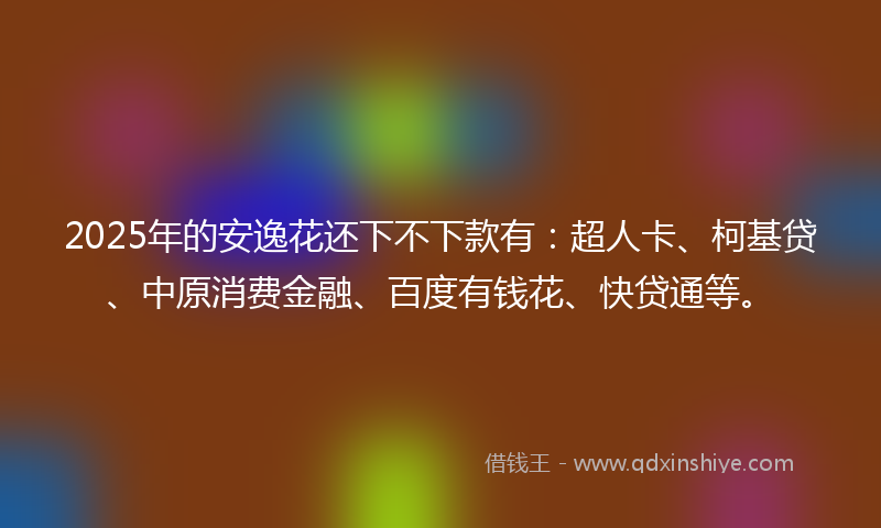 2025年的安逸花还下不下款有：超人卡、柯基贷、中原消费金融、百度有钱花、快贷通等。
