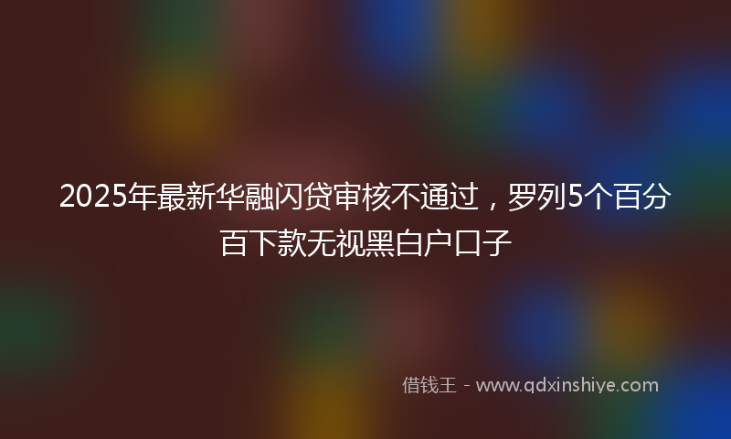 2025年最新华融闪贷审核不通过，罗列5个百分百下款无视黑白户口子