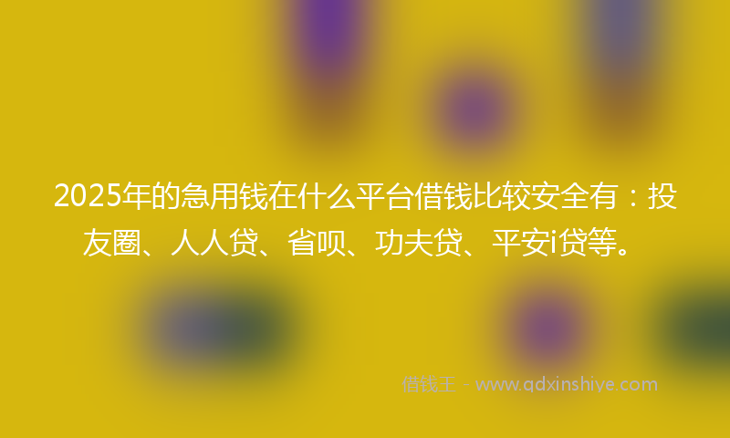 2025年的急用钱在什么平台借钱比较安全有：投友圈、人人贷、省呗、功夫贷、平安i贷等。