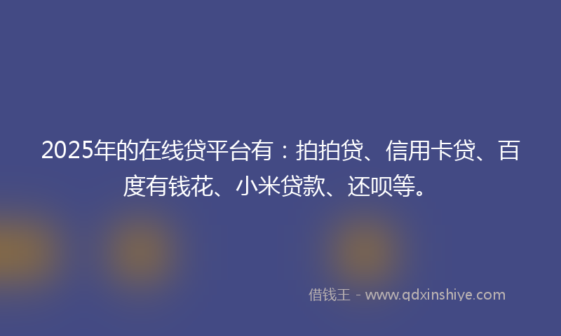 2025年的在线贷平台有：拍拍贷、信用卡贷、百度有钱花、小米贷款、还呗等。
