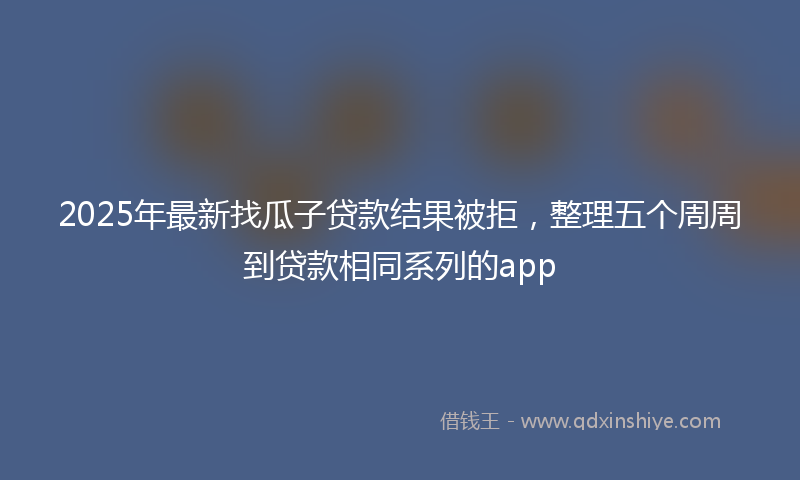 2025年最新找瓜子贷款结果被拒，整理五个周周到贷款相同系列的app