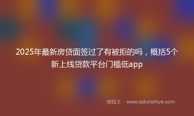 2025年最新房贷面签过了有被拒的吗，概括5个新上线贷款平台门槛低app