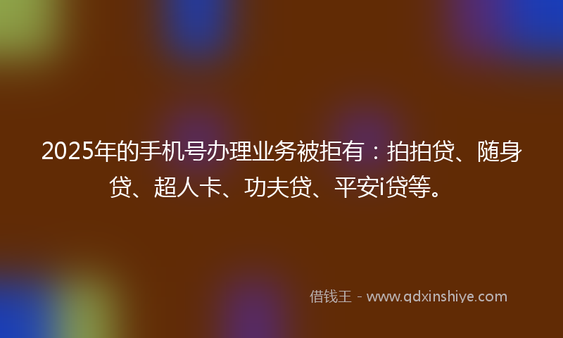 2025年的手机号办理业务被拒有：拍拍贷、随身贷、超人卡、功夫贷、平安i贷等。