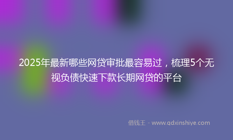 2025年最新哪些网贷审批最容易过，梳理5个无视负债快速下款长期网贷的平台